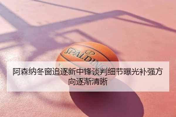 阿森纳冬窗追逐新中锋谈判细节曝光补强方向逐渐清晰